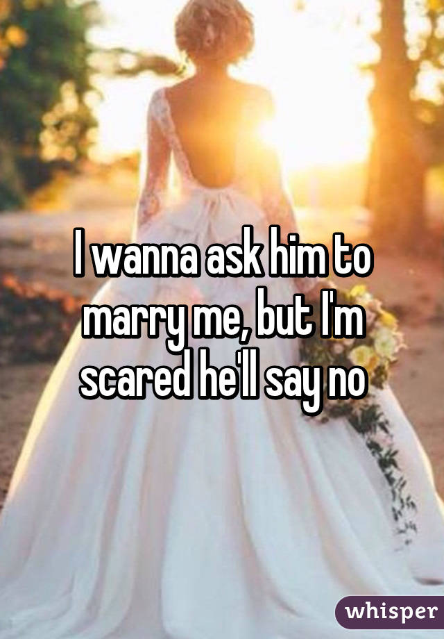 I wanna ask him to marry me, but I'm scared he'll say no