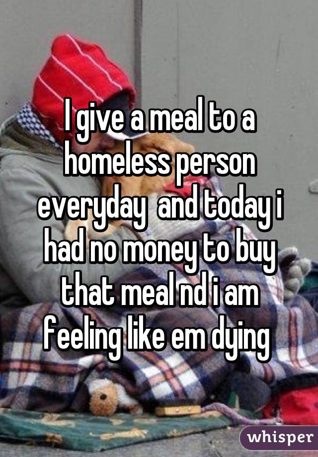 I give a meal to a homeless person everyday  and today i had no money to buy that meal nd i am feeling like em dying 