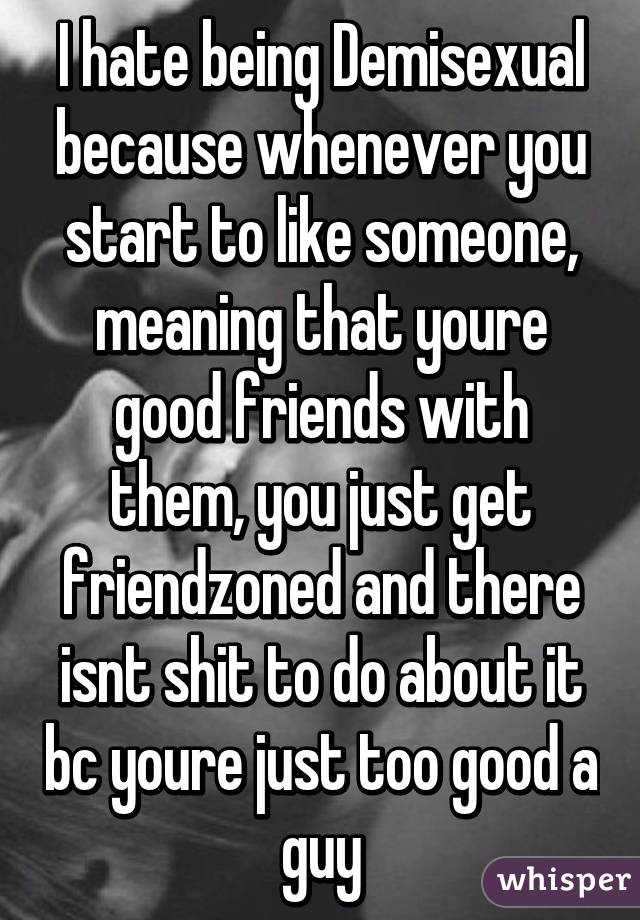 I hate being Demisexual because whenever you start to like someone, meaning that youre good friends with them, you just get friendzoned and there isnt shit to do about it bc youre just too good a guy