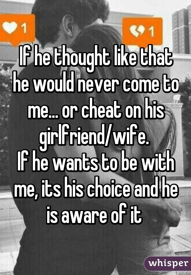 If he thought like that he would never come to me... or cheat on his girlfriend/wife. 
If he wants to be with me, its his choice and he is aware of it 