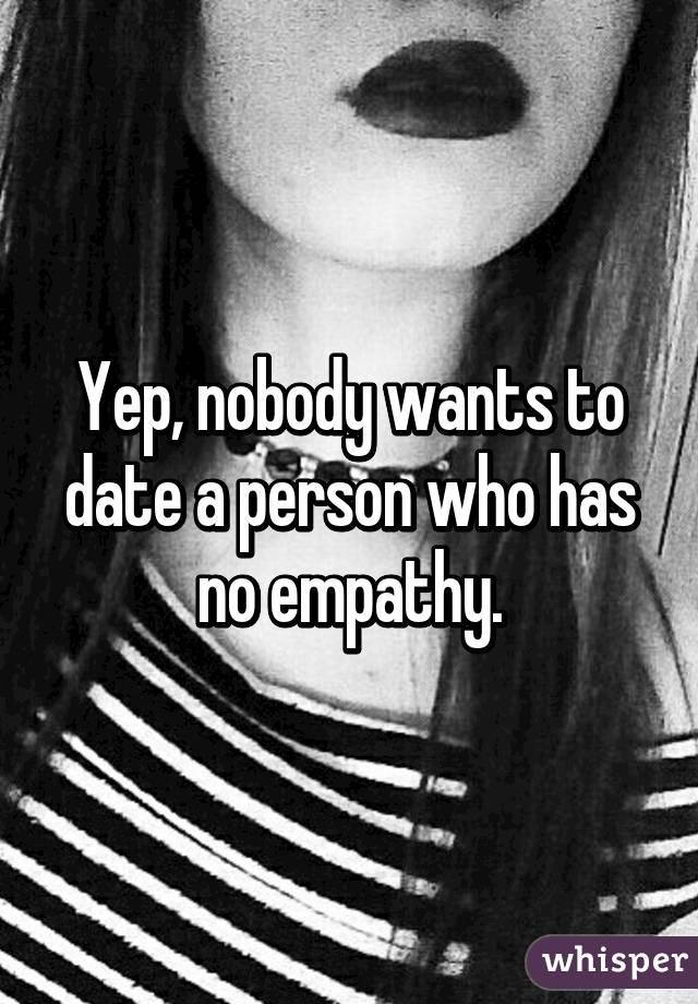 Yep, nobody wants to date a person who has no empathy.