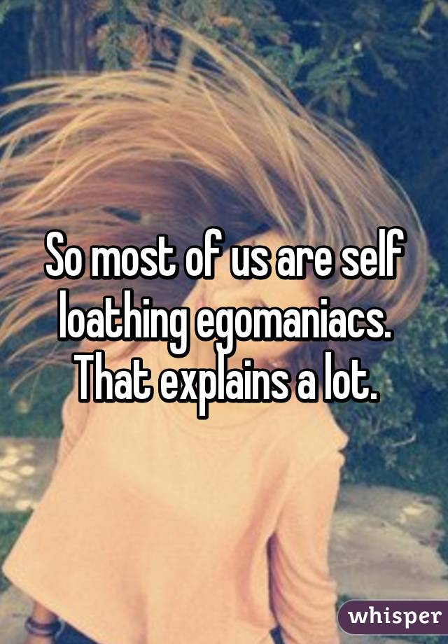 So most of us are self loathing egomaniacs. That explains a lot.