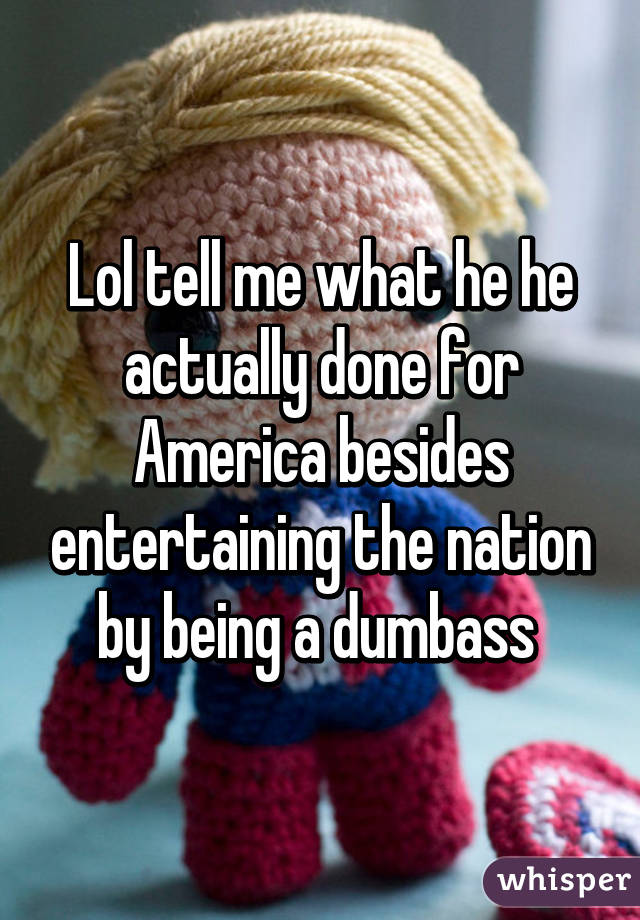 Lol tell me what he he actually done for America besides entertaining the nation by being a dumbass 