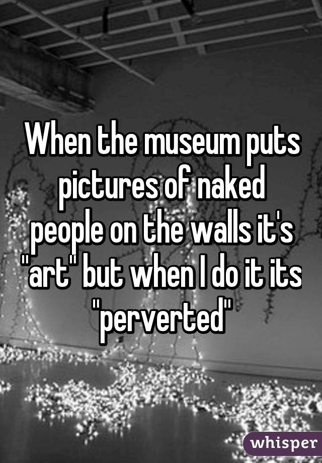 When the museum puts pictures of naked people on the walls it's "art" but when I do it its "perverted"