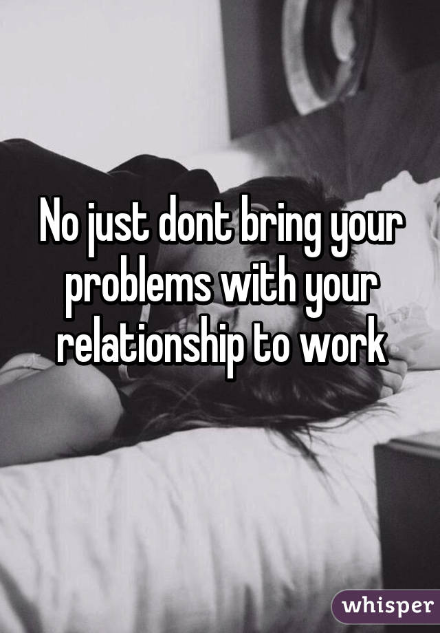 No just dont bring your problems with your relationship to work
