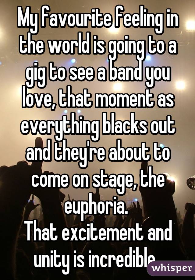 My favourite feeling in the world is going to a gig to see a band you love, that moment as everything blacks out and they're about to come on stage, the euphoria. 
That excitement and unity is incredible. 