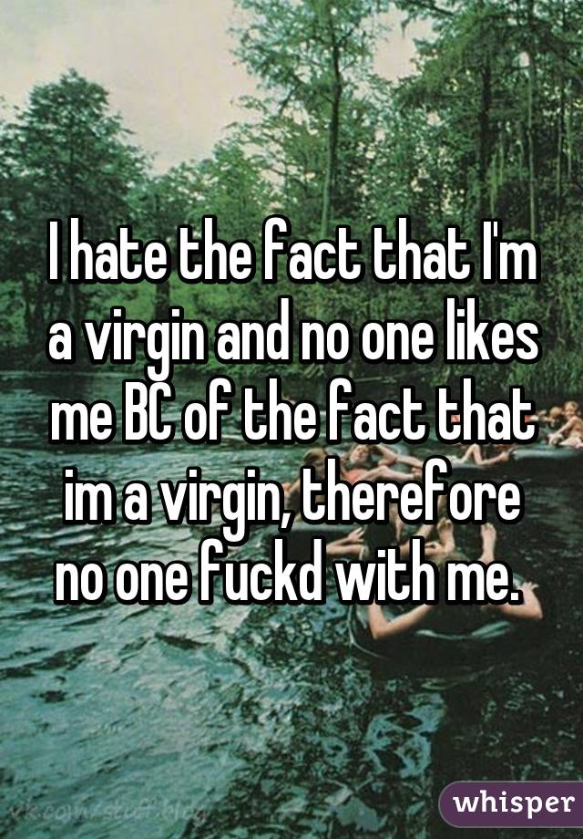 I hate the fact that I'm a virgin and no one likes me BC of the fact that im a virgin, therefore no one fuckd with me. 