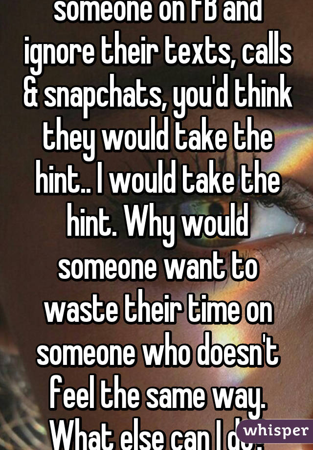 When you block someone on FB and ignore their texts, calls & snapchats, you'd think they would take the hint.. I would take the hint. Why would someone want to waste their time on someone who doesn't feel the same way. What else can I do? Jeez