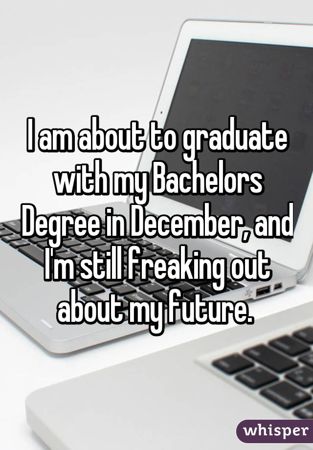 I am about to graduate with my Bachelors Degree in December, and I'm still freaking out about my future. 