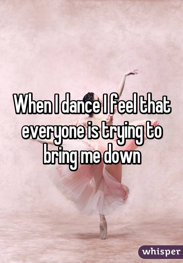 When I dance I feel that everyone is trying to bring me down