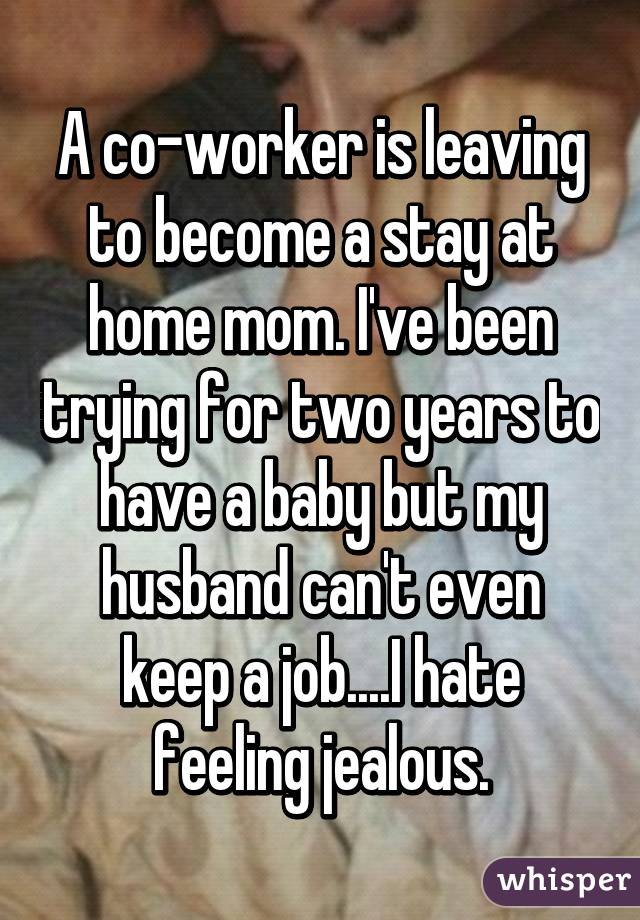 A co-worker is leaving to become a stay at home mom. I've been trying for two years to have a baby but my husband can't even keep a job....I hate feeling jealous.