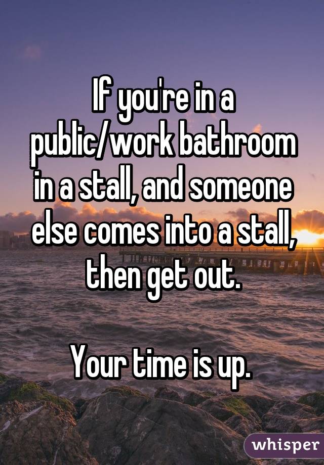 If you're in a public/work bathroom in a stall, and someone else comes into a stall, then get out.

Your time is up. 