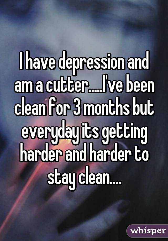 I have depression and am a cutter.....I've been clean for 3 months but everyday its getting harder and harder to stay clean....