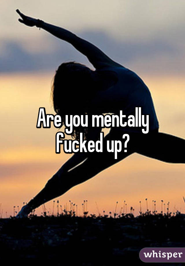 Are you mentally fucked up?