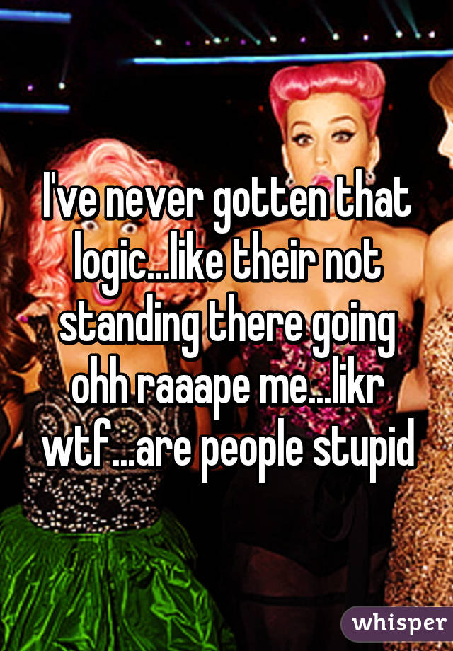 I've never gotten that logic...like their not standing there going ohh raaape me...likr wtf...are people stupid