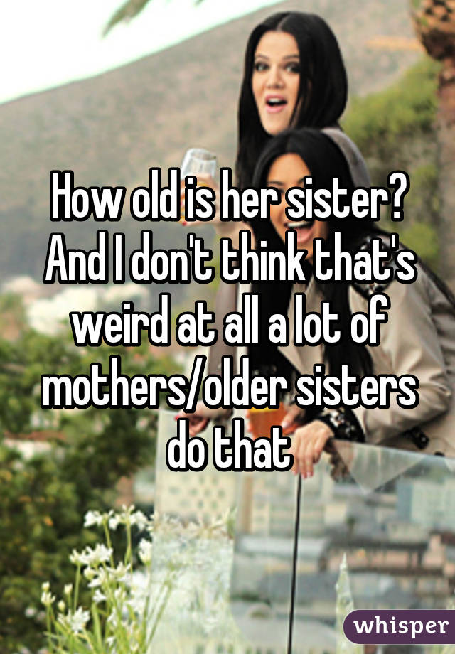 How old is her sister? And I don't think that's weird at all a lot of mothers/older sisters do that