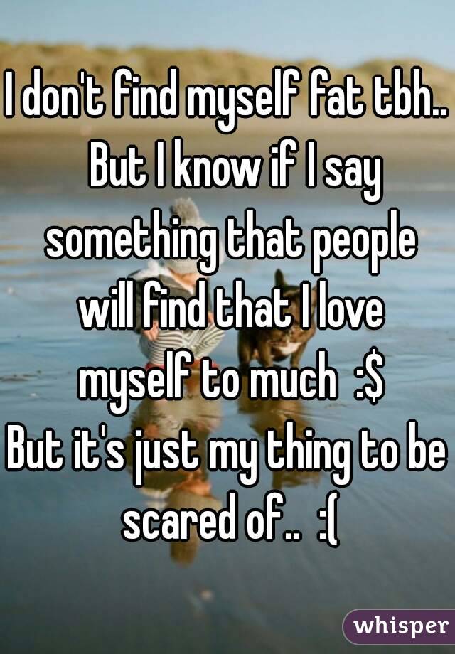 I don't find myself fat tbh..  But I know if I say something that people will find that I love myself to much  :$
But it's just my thing to be scared of..  :(