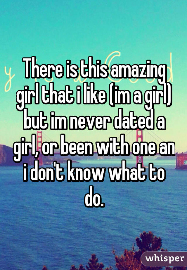 There is this amazing girl that i like (im a girl) but im never dated a girl, or been with one an i don't know what to do.