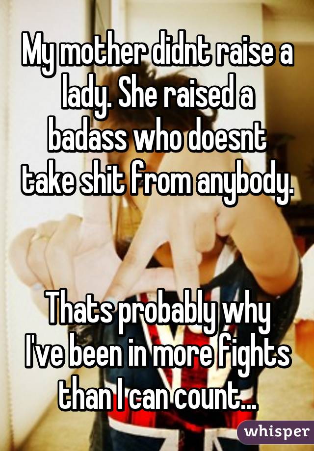 My mother didnt raise a lady. She raised a badass who doesnt take shit from anybody. 

Thats probably why I've been in more fights than I can count...