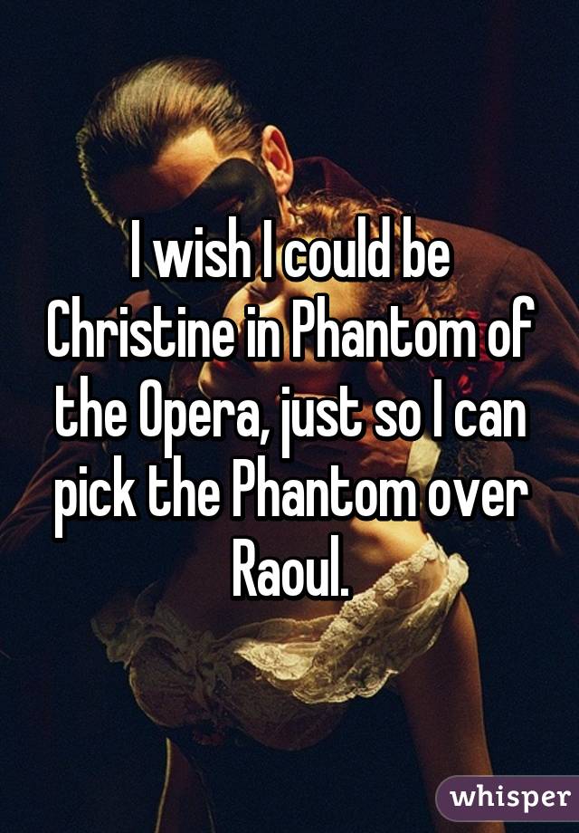 I wish I could be Christine in Phantom of the Opera, just so I can pick the Phantom over Raoul.