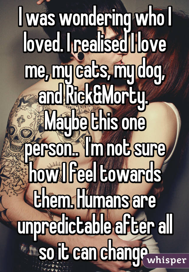 I was wondering who I loved. I realised I love me, my cats, my dog, and Rick&Morty. 
Maybe this one person..  I'm not sure how I feel towards them. Humans are unpredictable after all so it can change.