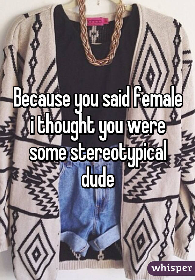 Because you said female i thought you were some stereotypical dude