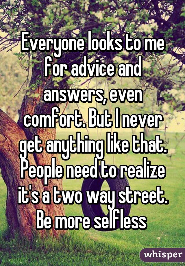 Everyone looks to me for advice and answers, even comfort. But I never get anything like that. People need to realize it's a two way street. Be more selfless 