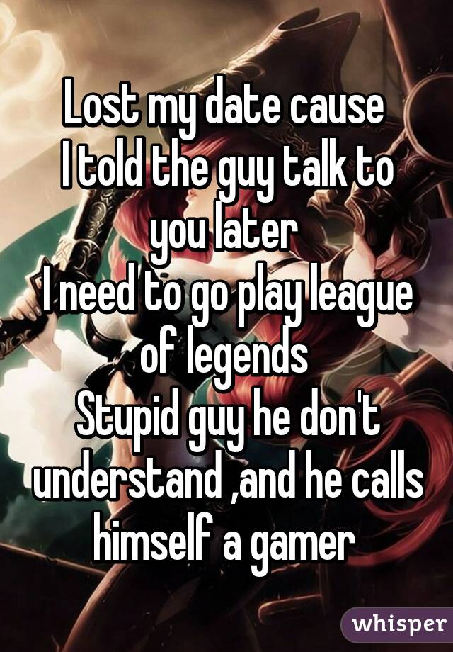 Lost my date cause 
I told the guy talk to you later 
I need to go play league of legends 
Stupid guy he don't understand ,and he calls himself a gamer 