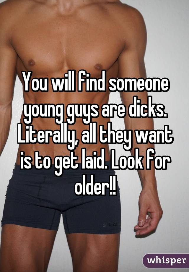 You will find someone young guys are dicks. Literally, all they want is to get laid. Look for older!!