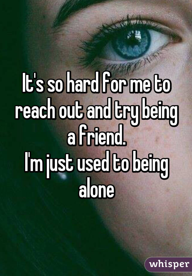 It's so hard for me to reach out and try being a friend.
I'm just used to being alone