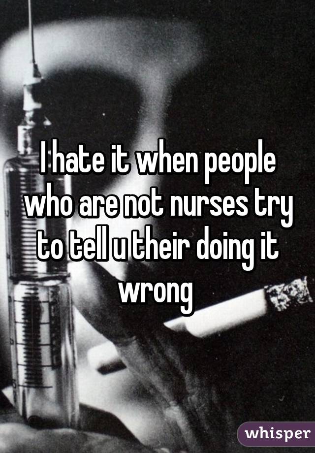 I hate it when people who are not nurses try to tell u their doing it wrong 