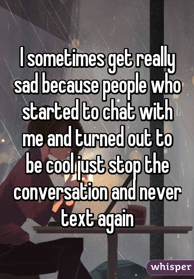 I sometimes get really sad because people who started to chat with me and turned out to be cool just stop the conversation and never text again