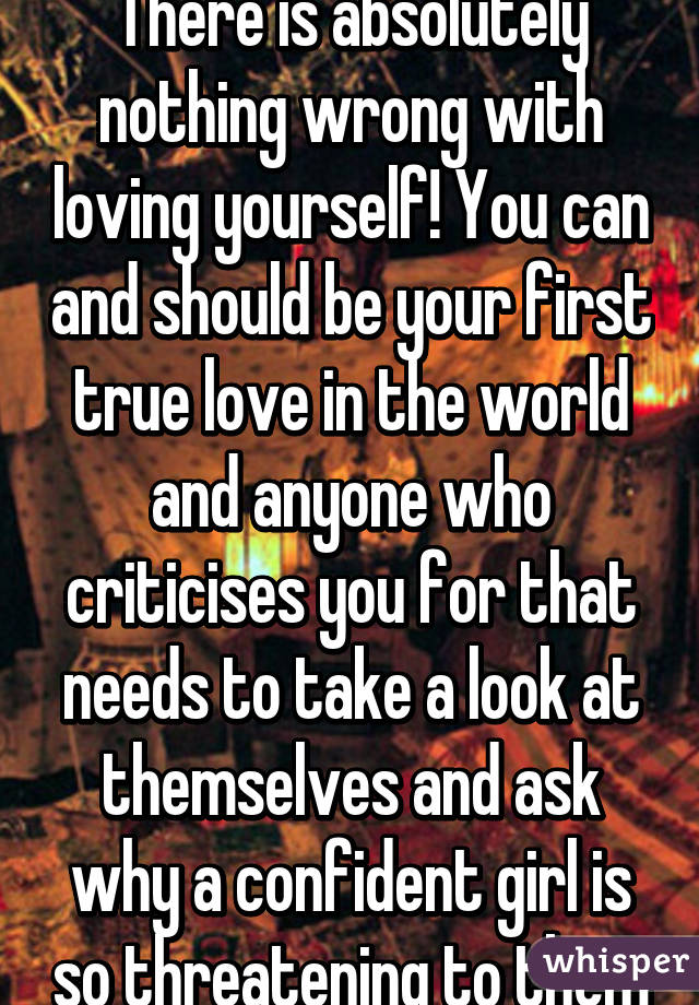 There is absolutely nothing wrong with loving yourself! You can and should be your first true love in the world and anyone who criticises you for that needs to take a look at themselves and ask why a confident girl is so threatening to them