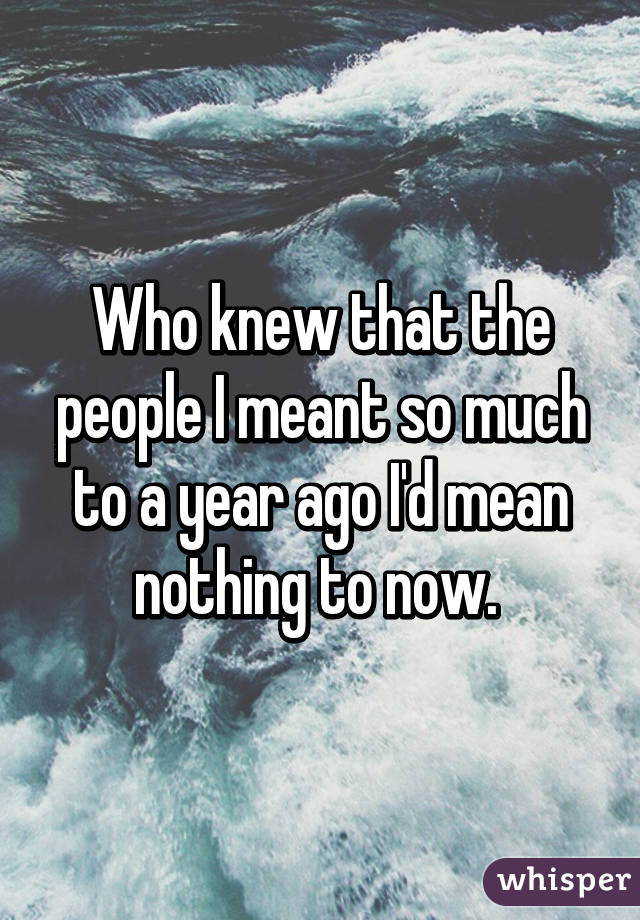 Who knew that the people I meant so much to a year ago I'd mean nothing to now. 