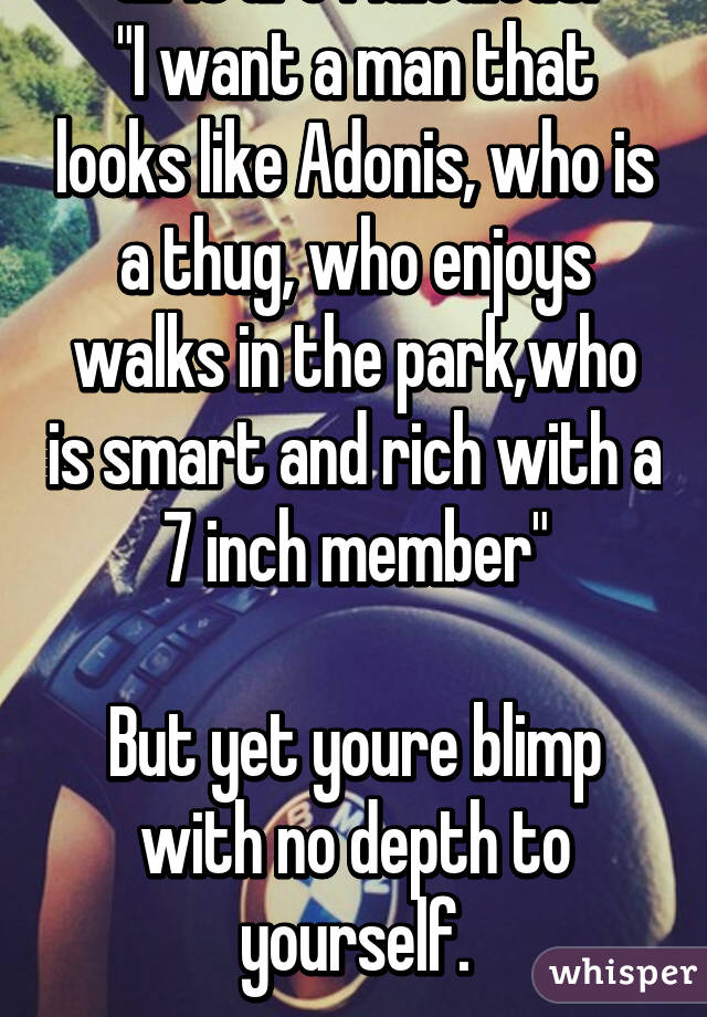 Girls are ridiculous.
"I want a man that looks like Adonis, who is a thug, who enjoys walks in the park,who is smart and rich with a 7 inch member"

But yet youre blimp with no depth to yourself.
