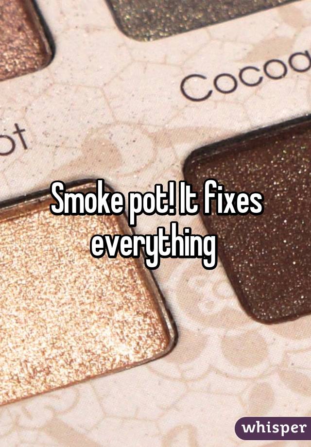 Smoke pot! It fixes everything 