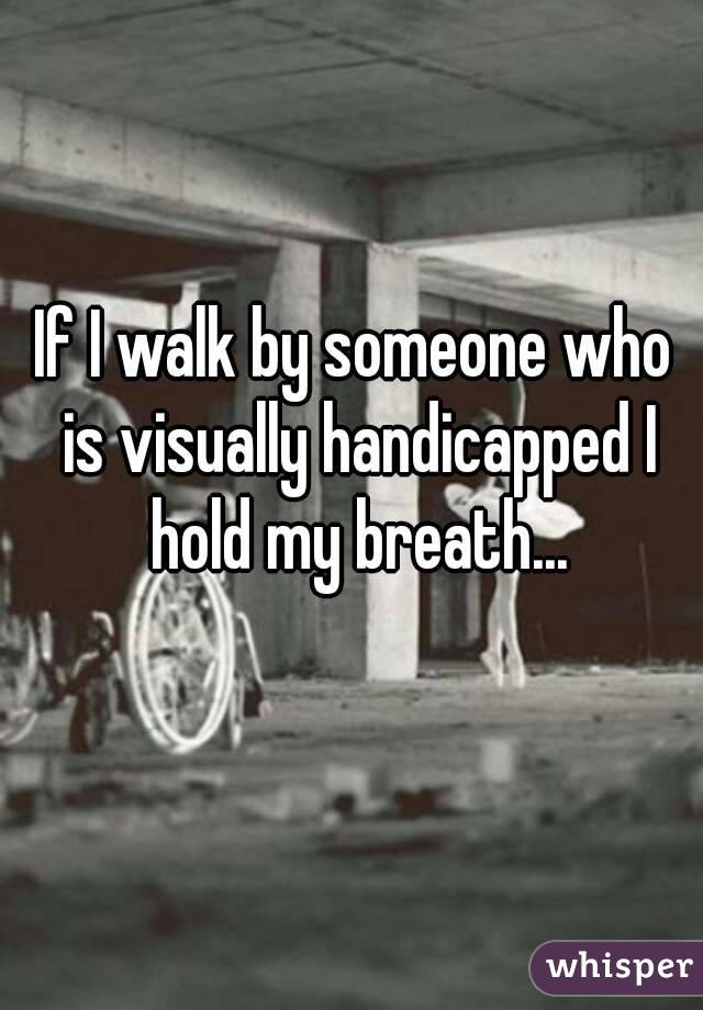 If I walk by someone who is visually handicapped I hold my breath...