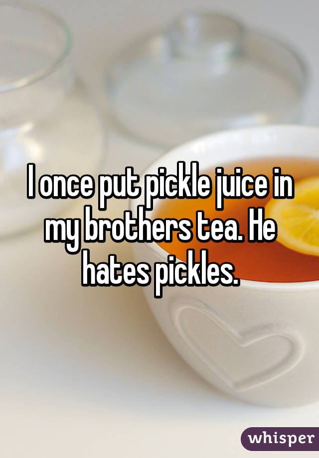 I once put pickle juice in my brothers tea. He hates pickles.