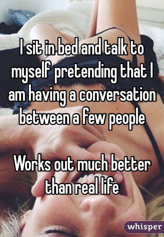 I sit in bed and talk to myself pretending that I am having a conversation between a few people

Works out much better than real life 