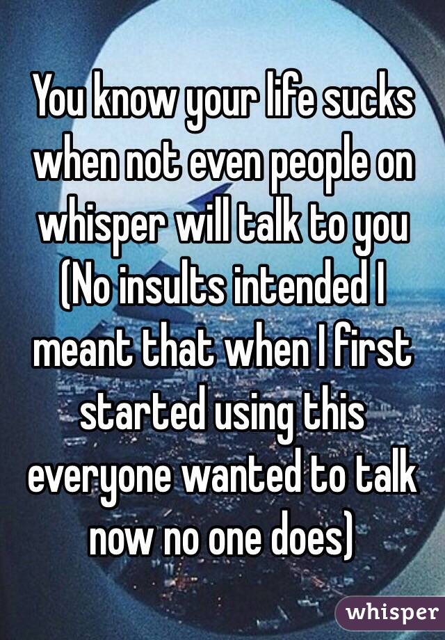 You know your life sucks when not even people on whisper will talk to you
(No insults intended I meant that when I first started using this everyone wanted to talk now no one does)