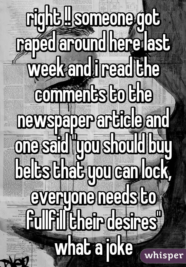 right !! someone got raped around here last week and i read the comments to the newspaper article and one said "you should buy belts that you can lock, everyone needs to fullfill their desires" what a joke