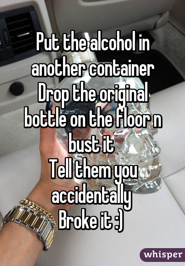 Put the alcohol in another container
Drop the original bottle on the floor n bust it 
Tell them you accidentally 
Broke it :) 