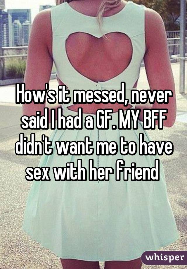 How's it messed, never said I had a GF. MY BFF didn't want me to have sex with her friend 