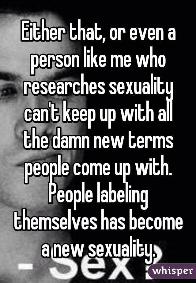 Either that, or even a person like me who researches sexuality can't keep up with all the damn new terms people come up with. People labeling themselves has become a new sexuality.