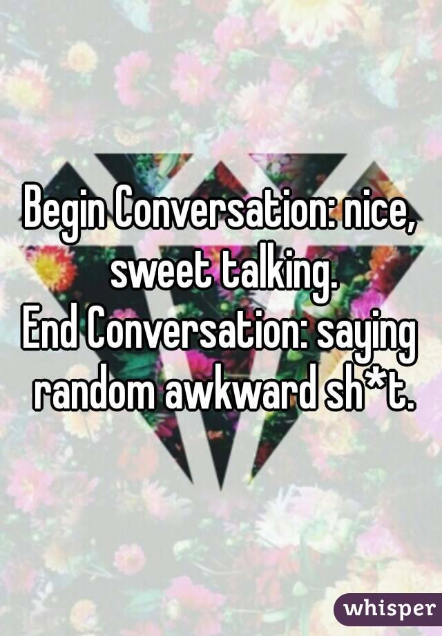 Begin Conversation: nice, sweet talking.
End Conversation: saying random awkward sh*t.