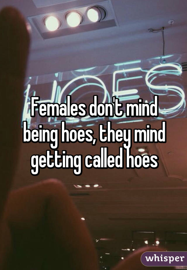 Females don't mind being hoes, they mind getting called hoes