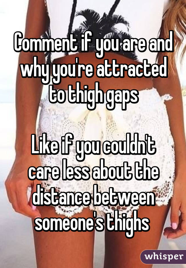 Comment if you are and why you're attracted to thigh gaps

Like if you couldn't care less about the distance between someone's thighs 