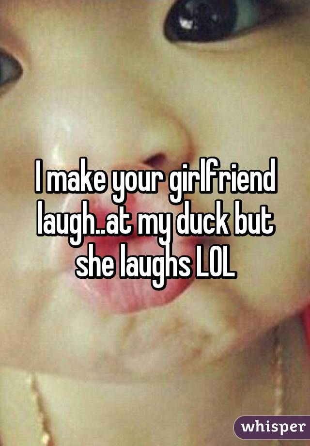 I make your girlfriend laugh..at my duck but she laughs LOL