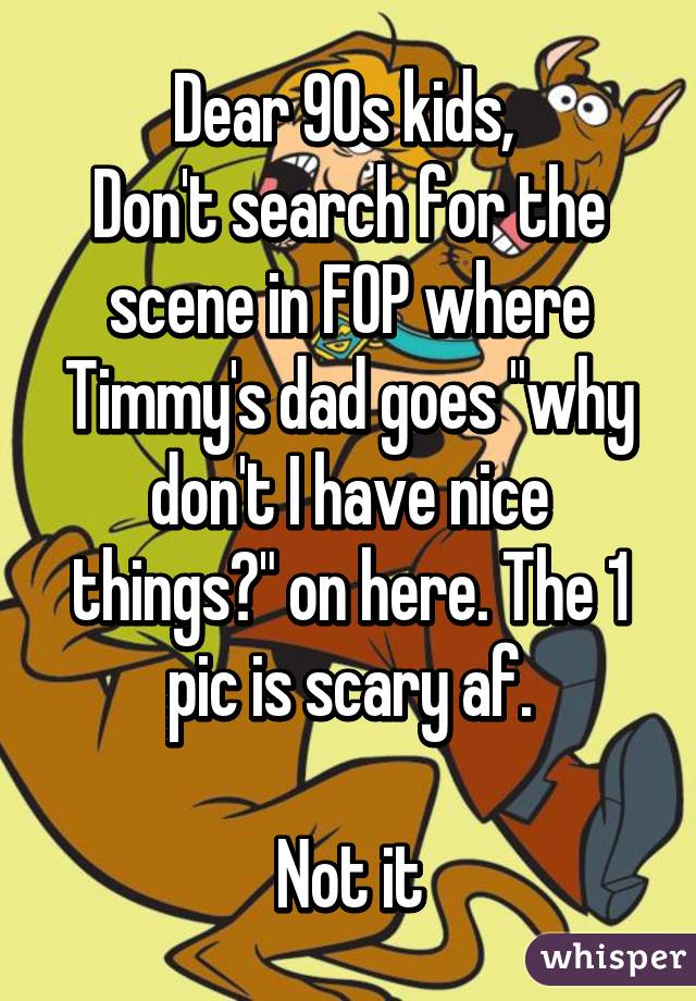 Dear 90s kids, 
Don't search for the scene in FOP where Timmy's dad goes "why don't I have nice things?" on here. The 1 pic is scary af.

Not it