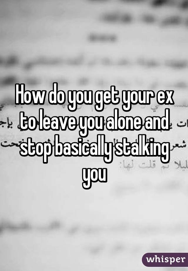 How do you get your ex to leave you alone and stop basically stalking you